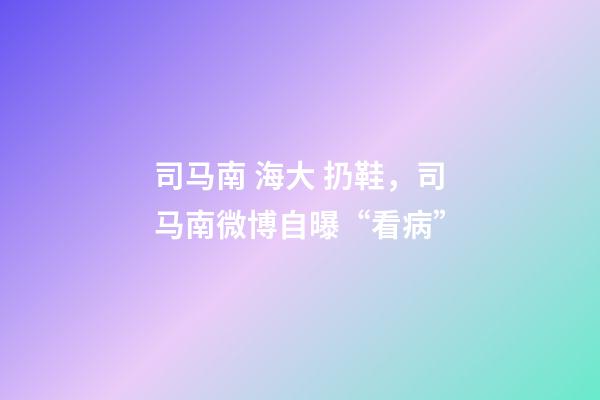 司马南 海大 扔鞋，司马南微博自曝“看病”-第1张-观点-玄机派